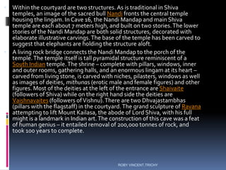  Within the courtyard are two structures. As is traditional in Shiva
temples, an image of the sacred bull Nandi fronts the central temple
housing the lingam. In Cave 16, the Nandi Mandap and main Shiva
temple are each about 7 meters high, and built on two stories.The lower
stories of the Nandi Mandap are both solid structures, decorated with
elaborate illustrative carvings.The base of the temple has been carved to
suggest that elephants are holding the structure aloft.
 A living rock bridge connects the Nandi Mandap to the porch of the
temple.The temple itself is tall pyramidal structure reminiscent of a
South Indian temple.The shrine – complete with pillars, windows, inner
and outer rooms, gathering halls, and an enormous lingam at its heart –
carved from living stone, is carved with niches, pilasters, windows as well
as images of deities, mithunas (erotic male and female figures) and other
figures. Most of the deities at the left of the entrance are Shaivaite
(followers of Shiva) while on the right hand side the deities are
Vaishnavaites (followers ofVishnu).There are two Dhvajastambhas
(pillars with the flagstaff) in the courtyard.The grand sculpture of Ravana
attempting to lift Mount Kailasa, the abode of Lord Shiva, with his full
might is a landmark in Indian art.The construction of this cave was a feat
of human genius – it entailed removal of 200,000 tonnes of rock, and
took 100 years to complete.
ROBY VINCENT,TRICHY
 
