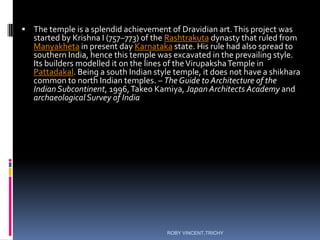  The temple is a splendid achievement of Dravidian art.This project was
started by Krishna I (757–773) of the Rashtrakuta dynasty that ruled from
Manyakheta in present day Karnataka state. His rule had also spread to
southern India, hence this temple was excavated in the prevailing style.
Its builders modelled it on the lines of theVirupakshaTemple in
Pattadakal. Being a south Indian style temple, it does not have a shikhara
common to north Indian temples. – The Guide to Architecture of the
IndianSubcontinent, 1996,Takeo Kamiya, Japan Architects Academy and
archaeologicalSurvey of India
ROBY VINCENT,TRICHY
 