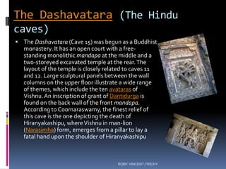The Dashavatara (The Hindu
caves)
 The Dashavatara (Cave 15) was begun as a Buddhist
monastery. It has an open court with a free-
standing monolithic mandapa at the middle and a
two-storeyed excavated temple at the rear.The
layout of the temple is closely related to caves 11
and 12. Large sculptural panels between the wall
columns on the upper floor illustrate a wide range
of themes, which include the ten avataras of
Vishnu.An inscription of grant of Dantidurga is
found on the back wall of the front mandapa.
According to Coomaraswamy, the finest relief of
this cave is the one depicting the death of
Hiranyakashipu, whereVishnu in man-lion
(Narasimha) form, emerges from a pillar to lay a
fatal hand upon the shoulder of Hiranyakashipu
ROBY VINCENT,TRICHY
 