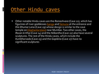 Other Hindu caves
 Other notable Hindu caves are the Rameshvara (Cave 21), which has
figurines of river goddesses Ganga andYamuna at the entrance and
the Dhumar Lena (Cave 29) whose design is similar to the cave
temple on Elephanta Island near Mumbai.Two other caves, the
Ravan ki Khai (Cave 14) and the Nilkantha (Cave 22) also have several
sculptures.The rest of the Hindu caves, which include the
Kumbharvada (Cave 25) and the Gopilena (Cave 27) have no
significant sculptures
ROBY VINCENT,TRICHY
 