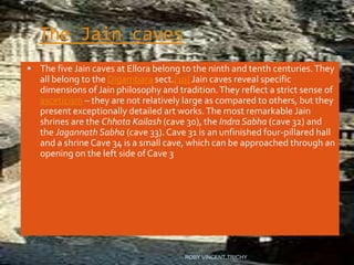 The Jain caves
 The five Jain caves at Ellora belong to the ninth and tenth centuries.They
all belong to the Digambara sect.[10] Jain caves reveal specific
dimensions of Jain philosophy and tradition.They reflect a strict sense of
asceticism – they are not relatively large as compared to others, but they
present exceptionally detailed art works.The most remarkable Jain
shrines are the Chhota Kailash (cave 30), the Indra Sabha (cave 32) and
the Jagannath Sabha (cave 33). Cave 31 is an unfinished four-pillared hall
and a shrine Cave 34 is a small cave, which can be approached through an
opening on the left side of Cave 3
ROBY VINCENT,TRICHY
 