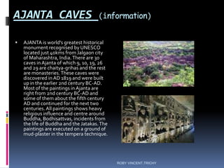 AJANTA CAVES (information)
 AJANTA is world's greatest historical
monument recognised by UNESCO
located just 40kms from Jalgaon city
of Maharashtra, India.There are 30
caves in Ajanta of which 9, 10, 19, 26
and 29 are chaitya-grihas and the rest
are monasteries.These caves were
discovered in AD 1819 and were built
up in the earlier 2nd century BC-AD.
Most of the paintings in Ajanta are
right from 2nd century BC-AD and
some of them about the fifth century
AD and continued for the next two
centuries.All paintings shows heavy
religious influence and centre around
Buddha, Bodhisattvas, incidents from
the life of Buddha and the Jatakas.The
paintings are executed on a ground of
mud-plaster in the tempera technique.
ROBY VINCENT,TRICHY
 