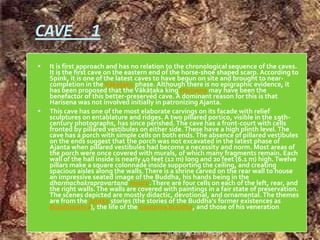 CAVE 1
 It is first approach and has no relation to the chronological sequence of the caves.
It is the first cave on the eastern end of the horse-shoe shaped scarp. According to
Spink, it is one of the latest caves to have begun on site and brought to near-
completion in the Vākāţaka phase. Although there is no epigraphic evidence, it
has been proposed that the Vākāţaka king Harisena may have been the
benefactor of this better-preserved cave. A dominant reason for this is that
Harisena was not involved initially in patronizing Ajanta.
 This cave has one of the most elaborate carvings on its facade with relief
sculptures on entablature and ridges. A two pillared portico, visible in the 19th-
century photographs, has since perished. The cave has a front-court with cells
fronted by pillared vestibules on either side.These have a high plinth level.The
cave has a porch with simple cells on both ends.The absence of pillared vestibules
on the ends suggest that the porch was not excavated in the latest phase of
Ajanta when pillared vestibules had become a necessity and norm. Most areas of
the porch were once covered with murals, of which many fragments remain. Each
wall of the hall inside is nearly 40 feet (12 m) long and 20 feet (6.1 m) high. Twelve
pillars make a square colonnade inside supporting the ceiling, and creating
spacious aisles along the walls.There is a shrine carved on the rear wall to house
an impressive seated image of the Buddha, his hands being in the
dharmachakrapravartana mudra.There are four cells on each of the left, rear, and
the right walls.The walls are covered with paintings in a fair state of preservation.
The scenes depicted are mostly didactic, devotional, and ornamental. The themes
are from the Jataka stories (the stories of the Buddha's former existences as
Boddhisattva), the life of the Gautama Buddha, and those of his veneration
ROBY VINCENT,TRICHY
 