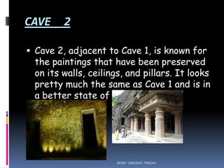 CAVE 2
 Cave 2, adjacent to Cave 1, is known for
the paintings that have been preserved
on its walls, ceilings, and pillars. It looks
pretty much the same as Cave 1 and is in
a better state of preservation.
ROBY VINCENT,TRICHY
 