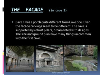 THE FACADE (in cave 2)
 Cave 2 has a porch quite different from Cave one. Even
the facade carvings seem to be different.The cave is
supported by robust pillars, ornamented with designs.
The size and ground plan have many things in common
with the first cave.
ROBY VINCENT,TRICHY
 