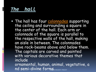 The hall
 The hall has four colonnades supporting
the ceiling and surrounding a square in
the center of the hall. Each arm or
colonnade of the square is parallel to
the respective walls of the hall, making
an aisle in between. The colonnades
have rock-beams above and below them.
The capitals are carved and painted
with various decorative themes that
include
ornamental, human, animal, vegetative, a
nd semi-divine forms.ROBY VINCENT,TRICHY
 