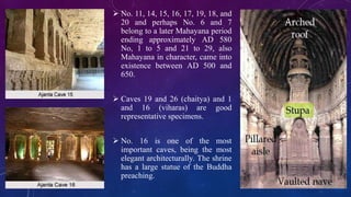  No. 11, 14, 15, 16, 17, 19, 18, and 
20 and perhaps No. 6 and 7 
belong to a later Mahayana period 
ending approximately AD 580 
No, 1 to 5 and 21 to 29, also 
Mahayana in character, came into 
existence between AD 500 and 
650. 
 Caves 19 and 26 (chaitya) and 1 
and 16 (viharas) are good 
representative specimens. 
 No. 16 is one of the most 
important caves, being the most 
elegant architecturally. The shrine 
has a large statue of the Buddha 
preaching. 
 