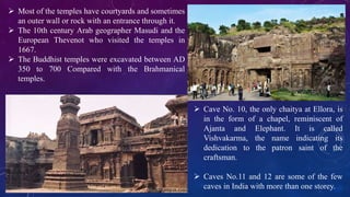  Most of the temples have courtyards and sometimes 
an outer wall or rock with an entrance through it. 
 The 10th century Arab geographer Masudi and the 
European Thevenot who visited the temples in 
1667. 
 The Buddhist temples were excavated between AD 
350 to 700 Compared with the Brahmanical 
temples. 
 Cave No. 10, the only chaitya at Ellora, is 
in the form of a chapel, reminiscent of 
Ajanta and Elephant. It is called 
Vishvakarma, the name indicating its 
dedication to the patron saint of the 
craftsman. 
 Caves No.11 and 12 are some of the few 
caves in India with more than one storey. 
 