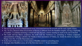  The next group consists of Brahmanical caves, excavated between the seventh and the early eighth century. 
 No. 14 cave, Ravan ki Khai (Excavation of Ravan) is different from the Buddhist temples, having a front aisle 
of 4 pillars, 12 columns enclosing a central hall and, beyond, a shrine standing by itself at the end of the hall. 
 The south wall has Shaiva sculptures; the north wall has Vaishnava (i.e. pertaining to Vishnu) sculptures, 
representations of Durga, Lakshmi, the Varaha or boar incarnation of Vishnu, etc. Inside the shrine is a figure of 
Durga. Cave No. 15 is the Dasavatara cave. 
 At the heart of this cave is a 15-foot statue of Buddha seated in a preaching pose. 
 Amongst other Buddhist caves, all of the first nine (caves 1—9) are monasteric . 
 