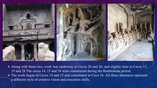  Along with these two, work was underway at Caves 20 and 26, and slightly later at Caves 17, 
19 and 28 The caves 14, 15 and 16 were constructed during the Rashtrakuta period. 
 The work began in Caves 14 and 15 and culminated in Cave 16. All these structures represent 
a different style of creative vision and execution skills. 
 