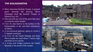 THE KAILASANATHA 
 Main Attraction Kailash Temple A painted 
panel showing the dancing Shiva 
(Nataraja) from the Kailash Temple at 
Ellora (Cave 16). 
 One can still see a lot of the paint that once 
covered the entire temple. 
 Cave 16, also known as the kailasa or the 
Kailasanatha, is the unrivaled centerpiece 
of Ellora. 
 A two-storeyed gateway opens to reveal a 
U-shaped courtyard. 
 In Cave 16, the Nandi Mandap and main 
Shiva temple are each about 7 meters high 
and built on two stories. 
 A living rock bridge connects the Nandi 
Mandap to the porch of the temple. 
 