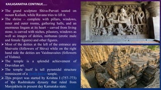 KAILASANATHA CONTINUE….. 
 The grand sculpture Shiva-Parvati seated on 
mount Kailash, while Ravana tries to lift it. 
 The shrine – complete with pillars, windows, 
inner and outer rooms, gathering halls, and an 
enormous lingam at its heart – carved from living 
stone, is carved with niches, pilasters, windows as 
well as images of deities, mithunas (erotic male 
and female figures) and other figures. 
 Most of the deities at the left of the entrance are 
Shaivaite (followers of Shiva) while on the right 
hand side the deities are Vaishnavaites (followers 
of Vishnu). 
 The temple is a splendid achievement of 
Dravidian art. 
 The temple itself is tall pyramidal structure 
reminiscent of a South Indian temple. 
 This project was started by Krishna I (757–773) 
of the Rashtrakuta dynasty that ruled from 
Manyakheta in present day Karnataka state. 
 
