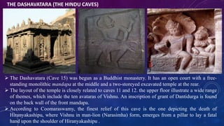 THE DASHAVATARA (THE HINDU CAVES) 
 The Dashavatara (Cave 15) was begun as a Buddhist monastery. It has an open court with a free-standing 
monolithic mandapa at the middle and a two-storeyed excavated temple at the rear. 
 The layout of the temple is closely related to caves 11 and 12. the upper floor illustrate a wide range 
of themes, which include the ten avataras of Vishnu. An inscription of grant of Dantidurga is found 
on the back wall of the front mandapa. 
 According to Coomaraswamy, the finest relief of this cave is the one depicting the death of 
Hiranyakashipu, where Vishnu in man-lion (Narasimha) form, emerges from a pillar to lay a fatal 
hand upon the shoulder of Hiranyakashipu . 
 