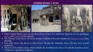 OTHER HINDU CAVES 
 Other notable Hindu caves are the Rameshvara (Cave 21), which has figurines of river goddesses 
Ganga and Yamuna at the entrance. 
 The Dhumar Lena (Cave 29) whose design is similar to the cave temple on Elephanta Island near 
Mumbai. 
 Two other caves, the Ravan ki Khai (Cave 14) and the Nilkantha (Cave 22) also have several 
sculptures. 
 The rest of the Hindu caves, which include the Kumbharvada (Cave 25) and the Gopilena (Cave 
27) have no significant sculptures. 
 