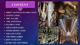 CONTENT 
 ABOUT AJANTA & ELLORA CAVES 
 AJANTA CAVES 
 THE FACADE 
 THE PAINTINGS 
 ELLORA CAVES 
 THE DASHAVATARA 
 OTHER HINDU CAVES 
 THE JAIN CAVES 
 THE INDRA SABHA 
 HOW TO REACH 
 ENTRY FEE AND TIMING 
 