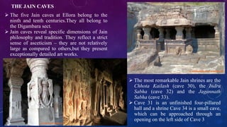 THE JAIN CAVES 
 The five Jain caves at Ellora belong to the 
ninth and tenth centuries.They all belong to 
the Digambara sect. 
 Jain caves reveal specific dimensions of Jain 
philosophy and tradition. They reflect a strict 
sense of asceticism – they are not relatively 
large as compared to others,but they present 
exceptionally detailed art works. 
 The most remarkable Jain shrines are the 
Chhota Kailash (cave 30), the Indra 
Sabha (cave 32) and the Jagannath 
Sabha (cave 33). 
 Cave 31 is an unfinished four-pillared 
hall and a shrine Cave 34 is a small cave, 
which can be approached through an 
opening on the left side of Cave 3 
 