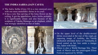 THE INDRA SABHA (JAIN CAVES) 
 The Indra Sabha (Cave 32) is a two storeyed cave 
with one more monolithic shrine in its court. 
 It has a very fine carving of the lotus flower on the 
ceiling. It got the appellation, Indra Sabha probably 
it is significantly ornate and also because of the 
sculpture of Yaksha Matanga on an elephant, which 
was wrongly identified as that of Indra. 
 On the upper level of the double-storied 
shrine excavated at the rear of the court, an 
imposing image of Ambika, the Yakshi 
(dedicated attendant deity) of Neminatha is 
found seated on her lion under a mango 
tree, laden with fruits. 
 Ellora is also a World Heritage Site. Third 
week of March sees the extravagant Ellora 
Festival organized by MTDC. 
 