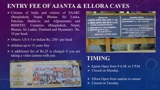 ENTRY FEE OF AJANTA & ELLORA CAVES 
 Citizens of India and visitors of SAARC 
(Bangladesh, Nepal, Bhutan, Sri Lanka, 
Pakistan, Maldives and Afghanistan) and 
BIMSTEC Countries (Bangladesh, Nepal, 
Bhutan, Sri Lanka, Thailand and Myanmar) - Rs. 
10 per head. 
 Others: US $ 5 or Indian Rs. 250/- per head 
 children up to 15 years free 
 A additional fee of Rs.25 is charged if you are 
taking a video camera with you 
TIMING 
 Ajanta Open from 9 A.M. to 5 P.M. 
 Closed on Monday. 
 Ellora Open from sunrise to sunset 
 Closed on Tuesday. 
 