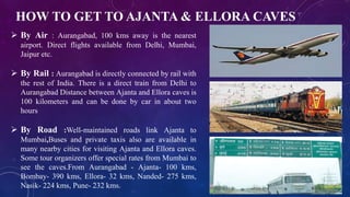 HOW TO GET TO AJANTA & ELLORA CAVES 
 By Air : Aurangabad, 100 kms away is the nearest 
airport. Direct flights available from Delhi, Mumbai, 
Jaipur etc. 
 By Rail : Aurangabad is directly connected by rail with 
the rest of India. There is a direct train from Delhi to 
Aurangabad Distance between Ajanta and Ellora caves is 
100 kilometers and can be done by car in about two 
hours 
 By Road :Well-maintained roads link Ajanta to 
Mumbai,Buses and private taxis also are available in 
many nearby cities for visiting Ajanta and Ellora caves. 
Some tour organizers offer special rates from Mumbai to 
see the caves.From Aurangabad - Ajanta- 100 kms, 
Bombay- 390 kms, Ellora- 32 kms, Nanded- 275 kms, 
Nasik- 224 kms, Pune- 232 kms. 
 