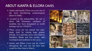 ABOUT AJANTA & ELLORA CAVES 
 Ajanta and nearby Ellora caves are one of 
the most bewildering archaeological 
places in India. 
 Located in the maharashtra, the site is 
about 300 kilometers northeast of 
mumbai, has been designated as world 
heritage site by UNESCO. 
 These caves are not natural but man-made, 
built by cutting huge granite 
hillside. It is said that caves were built by 
Buddhist, Hindu and Jain monks, who 
worshiped and meditated in the caves. 
 Ajanta and Ellora Caves can be visited 
throughout the year but the best time 
would be from June to March. 
 