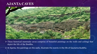 AJANTA CAVES 
 These historical manmade caves comprise of beautiful paintings on the walls and ceilings that 
depict the life of the Buddha. 
 At Ajanta, the paintings on the walls, illustrate the events in the life of Gautama Buddha. 
 