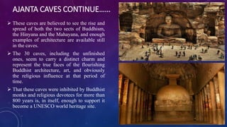 AJANTA CAVES CONTINUE…… 
 These caves are believed to see the rise and 
spread of both the two sects of Buddhism, 
the Hinyana and the Mahayana, and enough 
examples of architecture are available still 
in the caves. 
 The 30 caves, including the unfinished 
ones, seem to carry a distinct charm and 
represent the true faces of the flourishing 
Buddhist architecture, art, and obviously 
the religious influence at that period of 
time. 
 That these caves were inhibited by Buddhist 
monks and religious devotees for more than 
800 years is, in itself, enough to support it 
become a UNESCO world heritage site. 
 