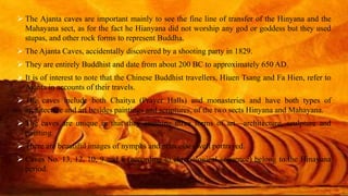  The Ajanta caves are important mainly to see the fine line of transfer of the Hinyana and the 
Mahayana sect, as for the fact he Hianyana did not worship any god or goddess but they used 
stupas, and other rock forms to represent Buddha. 
 The Ajanta Caves, accidentally discovered by a shooting party in 1829. 
 They are entirely Buddhist and date from about 200 BC to approximately 650 AD. 
 It is of interest to note that the Chinese Buddhist travellers, Hiuen Tsang and Fa Hien, refer to 
Ajanta in accounts of their travels. 
 The caves include both Chaitya (Prayer Halls) and monasteries and have both types of 
architecture and art besides paintings and scriptures, of the two sects Hinyana and Mahayana. 
 The caves are unique in that they combine three forms of art—architecture, sculpture and 
painting. 
 There are beautiful images of nymphs and princesses well portrayed. 
 Caves No. 13, 12, 10, 9 and 8 (according to chronological sequence) belong to the Hinayana 
period. 
 