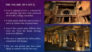 THE FACADE (IN CAVE 2) 
 Cave 2, adjacent to Cave 1, is known for 
the paintings that have been preserved 
on its walls, ceilings, and pillars. 
 It looks pretty much the same as Cave 1 
and is in a better state of preservation. 
 Cave 2 has a porch quite different from 
Cave one. Even the facade carvings 
seem to be different. 
 The cave is supported by robust pillars, 
ornamented with designs. 
 The size and ground plan have many 
things in common with the first cave. 
 