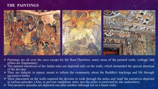 THE PAINTINGS 
 Paintings are all over the cave except for the floor.Therefore, many areas of the painted walls, ceilings, and 
pillars are fragmentary. 
 The painted narratives of the Jataka tales are depicted only on the walls, which demanded the special attention 
of the devotee. 
 They are didactic in nature, meant to inform the community about the Buddha's teachings and life through 
successive births. 
 Their placement on the walls required the devotee to walk through the aisles and 'read' the narratives depicted 
in various episodes. (Alas, to prevent vandalism, entry into the aisles is restricted by site authorities). 
 The narrative episodes are depicted one after another although not in a linear order. 
 
