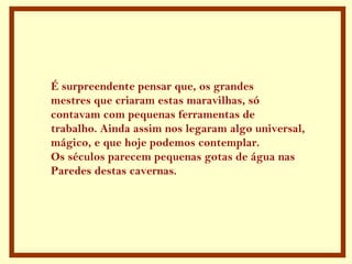É surpreendente pensar que, os grandes
mestres que criaram estas maravilhas, só
contavam com pequenas ferramentas de
trabalho. Ainda assim nos legaram algo universal,
mágico, e que hoje podemos contemplar.
Os séculos parecem pequenas gotas de água nas
Paredes destas cavernas.
 