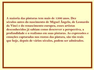A maioria das pinturas tem mais de 1500 anos. Dez
séculos antes do nascimento de Miguel Ângelo, de Leonardo
da Vinci e do renascimento europeu, esses artistas
desconhecidos já sabiam como descrever a perspectiva, a
profundidade e o realismo em suas pinturas. As expressões e
emoções capturadas nos rostos das pintura, são tão reais
que hoje, depois de vários séculos, podem ser admirados.
 
