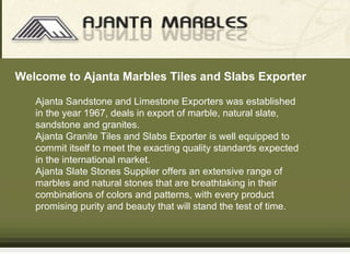 Ajanta   Sandstone and Limestone Exporters   was established in the year 1967, deals in export of marble, natural slate, sandstone and granites.  Ajanta   Granite Tiles and Slabs Exporter   is well equipped to commit itself to meet the exacting quality standards expected in the international market. Ajanta   Slate Stones Supplier   offers an extensive range of marbles and natural stones that are breathtaking in their combinations of colors and patterns, with every product promising purity and beauty that will stand the test of time.  Welcome to  Ajanta  Marbles Tiles and Slabs Exporter 