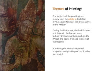 Themes of Paintings
The subjects of the paintings are
mostly from the jataka-s, Buddhist
mythological stories of the previous lives
of the Master
During the first phase, the Buddha was
not shown in the human form,
but only through symbols, such as, the
Wheel, the Bodhi Tree and the Feet of
the Buddha.
But during the Mahayana period
sculptures and paintings of the Buddha
was added.
 