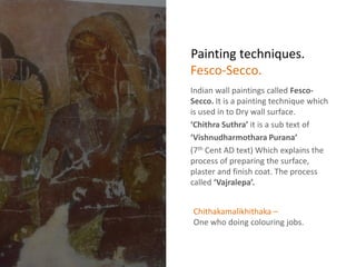 Painting techniques.
Indian wall paintings called Fesco-
Secco. It is a painting technique which
is used in to Dry wall surface.
‘Chithra Suthra’ it is a sub text of
‘Vishnudharmothara Purana’
(7th Cent AD text) Which explains the
process of preparing the surface,
plaster and finish coat. The process
called ‘Vajralepa’.
Fesco-Secco.
Chithakamalikhithaka –
One who doing colouring jobs.
 