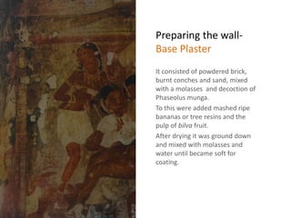 Preparing the wall-
Base Plaster
It consisted of powdered brick,
burnt conches and sand, mixed
with a molasses and decoction of
Phaseolus munga.
To this were added mashed ripe
bananas or tree resins and the
pulp of bilva fruit.
After drying it was ground down
and mixed with molasses and
water until became soft for
coating.
 