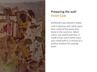 Preparing the wall-
Finish Coat
Buffaloskin was boiled in water
until it became soft. Sticks were
then made of the paste and
dried in the sunshine. When
colour was mixed with this, it
made it fast, and if white mud
was mixed with it, it served as a
perfect medium for coating
walls.
 