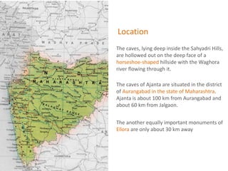 Location
The caves, lying deep inside the Sahyadri Hills,
are hollowed out on the deep face of a
horseshoe-shaped hillside with the Waghora
river flowing through it.
The caves of Ajanta are situated in the district
of Aurangabad in the state of Maharashtra.
Ajanta is about 100 km from Aurangabad and
about 60 km from Jalgaon.
The another equally important monuments of
Ellora are only about 30 km away
 