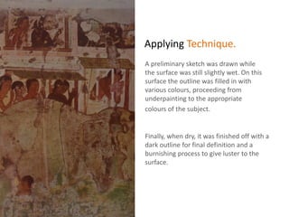 Applying Technique.
A preliminary sketch was drawn while
the surface was still slightly wet. On this
surface the outline was filled in with
various colours, proceeding from
underpainting to the appropriate
colours of the subject.
Finally, when dry, it was finished off with a
dark outline for final definition and a
burnishing process to give luster to the
surface.
 