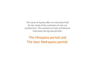 The caves of Ajanta offer an instructive field
for the study of the evolution of rock-cut
architecture. The evolution of rock architecture
took place during two periods.
The Hinayana period and
The later Mahayana period.
 