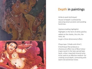 Depth in paintings
Airika (a wash technique)
Illusion of depth is achieved by
executing tonal variation and avoiding
hard-lines.
Ujjotana (adding highlights)
Highlights in the form of white patches
added on the cheeks, the chin, the
nose, etc
to get a three-dimensional effect.
Chaya-tapa (‘shade-and-shine’)
A technique that produces a
chiaroscuro effect Use of Blue Colour
(Lapis Lazuli) In the later period lapis
lazuli, a blue, imported mineral came
to be used as an effective medium for
creating visual depth, contrasting with
warm red and brown tones
 