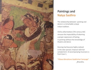 Paintings and
Natya Sasthra
The relationship between painting and
dance is a remarkable unique
Indian tradition.
Vishnu-dharmottara (7th century AD)
stresses the impossibility of attaining
a proper expression of feeling
in painting without the knowledge of
theatre and dance
Dancing had become highly stylised
in the later period. A dancer with full
complement of accompanying musicians is
from Cave 1.
“Vibava Abnubhava Vyabhichari Samyoga”
_Bharatha.
 