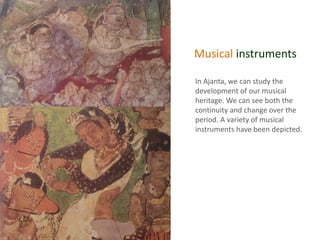 Musical instruments
In Ajanta, we can study the
development of our musical
heritage. We can see both the
continuity and change over the
period. A variety of musical
instruments have been depicted.
 
