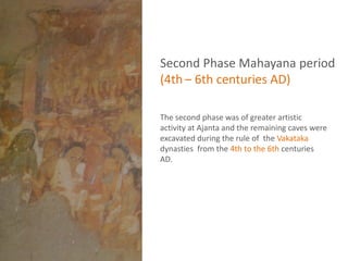 Second Phase Mahayana period
(4th – 6th centuries AD)
The second phase was of greater artistic
activity at Ajanta and the remaining caves were
excavated during the rule of the Vakataka
dynasties from the 4th to the 6th centuries
AD.
 