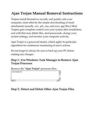 Ajan Trojan Manual Removal Instructions<br />Trojans install themselves secretly and quietly onto your computer, most often by the simple downloading of email attachments (usually .avi, .pif, .exe, and even .jpg files.) Most Trojans gain complete control over your system after installation, and with that may delete files, steal passwords, change your system settings, and monitor your computer acitivity.<br />Ajan Trojan is a password stealer, which apply its particular algorithms for continuous monitoring of user's actions.<br />Do not forget to always be sure to back up your PC before making any changes. <br />Step 1 : Use Windows Task Manager to Remove Ajan Trojan Processes<br />Remove the quot;
Ajan Trojanquot;
 processes files:<br />Step 2 : Detect and Delete Other Ajan Trojan Files<br />Remove the quot;
Ajan Trojanquot;
 processes files:<br />You can get online virus removal services to eradicate all the latest threats including Virtumonde, Vundo, SmitFraud, Windows® XP antivirus 2008 and many other XP and Vista spyware and viruses suits. Get details here, just click on Online Virus Removal<br />