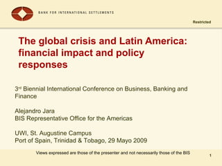 Restricted
1
The global crisis and Latin America:
financial impact and policy
responses
1
Views expressed are those of the presenter and not necessarily those of the BIS
3rd
Biennial International Conference on Business, Banking and
Finance
Alejandro Jara
BIS Representative Office for the Americas
UWI, St. Augustine Campus
Port of Spain, Trinidad & Tobago, 29 Mayo 2009
 