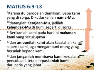MATIUS 6:9-13
9Karena itu berdoalah demikian: Bapa kami
yang di sorga, Dikuduskanlah nama-Mu,
10datanglah Kerajaan-Mu, jadilah
kehendak-Mu di bumi seperti di sorga.
11Berikanlah kami pada hari ini makanan
kami yang secukupnya
12dan ampunilah kami akan kesalahan kami,
seperti kami juga mengampuni orang yang
bersalah kepada kami;
13dan janganlah membawa kami ke dalam
pencobaan, tetapi lepaskanlah kami
dari pada yang jahat.
 