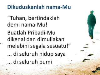 Dikuduskanlah nama-Mu
“Tuhan, bertindaklah
demi nama-Mu!
Buatlah Pribadi-Mu
dikenal dan dimuliakan
melebihi segala sesuatu!”
... di seluruh hidup saya
... di seluruh bumi
 
