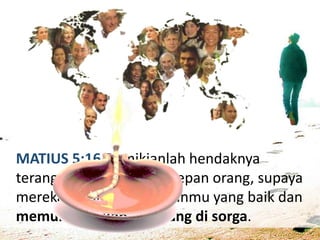 MATIUS 5:16 Demikianlah hendaknya
terangmu bercahaya di depan orang, supaya
mereka melihat perbuatanmu yang baik dan
memuliakan Bapamu yang di sorga.
 