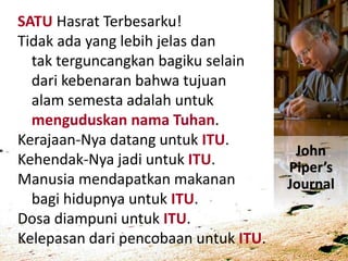SATU Hasrat Terbesarku!
Tidak ada yang lebih jelas dan
tak terguncangkan bagiku selain
dari kebenaran bahwa tujuan
alam semesta adalah untuk
menguduskan nama Tuhan.
Kerajaan-Nya datang untuk ITU.
Kehendak-Nya jadi untuk ITU.
Manusia mendapatkan makanan
bagi hidupnya untuk ITU.
Dosa diampuni untuk ITU.
Kelepasan dari pencobaan untuk ITU.
John
Piper’s
Journal
 