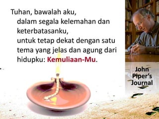 Tuhan, bawalah aku,
dalam segala kelemahan dan
keterbatasanku,
untuk tetap dekat dengan satu
tema yang jelas dan agung dari
hidupku: Kemuliaan-Mu.
John
Piper’s
Journal
 